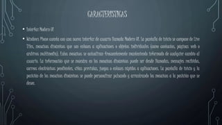 CARACTERISTICAS
• Interfaz Modern UI
• Windows Phone cuenta con una nueva interfaz de usuario llamada Modern UI. La pantalla de inicio se compone de Live
Tiles, mosaicos dinámicos que son enlaces a aplicaciones o objetos individuales (como contactos, páginas web o
archivos multimedia). Estos mosaicos se actualizan frecuentemente manteniendo informado de cualquier cambio al
usuario. La información que se muestra en los mosaicos dinámicos puede ser desde llamadas, mensajes recibidos,
correos electrónicos pendientes, citas previstas, juegos o enlaces rápidos a aplicaciones. La pantalla de inicio y la
posición de los mosaicos dinámicos se puede personalizar pulsando y arrastrando los mosaicos a la posición que se
desee.
 