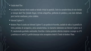 • Teclado Word Flow
• Los usuarios ingresan texto usando un teclado virtual en pantalla. Entre las características de este teclado
se incluyen Word Flow (teclado Skype), revisión ortográfica, predicción de palabras y una tecla dedicada
para insertar emoticonos y otros símbolos.
• Internet Explorer 11
• Windows Phone 8 cuenta con Internet Explorer 11, con gestión de favoritos, anclado de webs a la pantalla de
inicio, pestañas de navegación y otras características. Se sincroniza totalmente con Internet Explorer en el
PC, manteniendo guardadas contraseñas, favoritos e incluso pestañas abiertas (empieza a navegar en el PC
y continúa en el móvil). Es posible descargar otros navegadores desde la Tienda de Windows Phone.
 