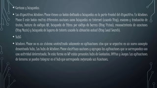 • Cortana y búsquedas
• Los dispositivos Windows Phone tienen un botón dedicado a búsquedas en la parte frontal del dispositivo. En Windows
Phone 8 este botón realiza diferentes acciones como búsquedas en internet (usando Bing), escaneo y traducción de
textos, lectura de códigos QR, búsqueda de libros por código de barras (Bing Vision), reconocimiento de canciones
(Bing Music) y búsqueda de lugares de interés usando la ubicación actual (Bing Local Search).
• HubS
• Windows Phone no es un sistema centralizado solamente en aplicaciones sino que se organiza en un nuevo concepto
denominado hubs. Los hubs de Windows Phone clasifican acciones y agrupan las aplicaciones que se correspondan con
una actividad determinada. De esta forma en WP están presentes hubs de Contactos, Office y Juegos Las aplicaciones
de terceros se pueden integrar en el hub que corresponda mejorando sus funciones.
 