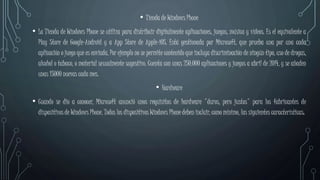 • Tienda de Windows Phone
• La Tienda de Windows Phone se utiliza para distribuir digitalmente aplicaciones, juegos, música y vídeos. Es el equivalente a
Play Store de Google-Android y a App Store de Apple-iOS. Está gestionada por Microsoft, que prueba una por una cada
aplicación o juego que es enviada. Por ejemplo no se permite contenido que incluya discriminación de ningún tipo, uso de drogas,
alcohol o tabaco, o material sexualmente sugestivo. Cuenta con unas 250.000 aplicaciones y juegos a abril de 2014, y se añaden
unas 15000 nuevas cada mes.
• Hardware
• Cuando se dio a conocer, Microsoft anunció unos requisitos de hardware "duros, pero justos" para los fabricantes de
dispositivos de Windows Phone. Todos los dispositivos Windows Phone deben incluir, como mínimo, las siguientes características:
 