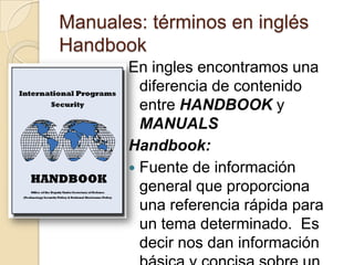 Manuales: términos en inglés HandbookEn ingles encontramos una diferencia de contenido entre HANDBOOK y MANUALSHandbook:Fuente de información general que proporciona una referencia rápida para un tema determinado.  Es decir nos dan información básica y concisa sobre un conocimiento