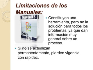 Limitaciones de los Manuales:Constituyen una herramienta, pero no la solución para todos los problemas, ya que dan información muy general sobre un proceso.Si no se actualizan permanentemente, pierden vigencia con rapidez.Estructura de un ManualLas partes principales de un manual pueden ser las siguientes:Tabla de contenidoIntroducciónInstrucciones para el uso del manualCuerpo del manualGlosario de términosConclusionesRecomendacionesAnexos