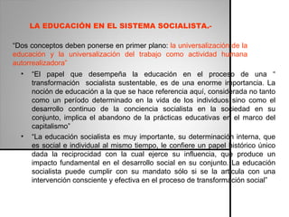“ Dos conceptos deben ponerse en primer plano:  la universalización de la educación y la universalización del trabajo como actividad humana autorrealizadora” “ El papel que desempeña la educación en el proceso de una “ transformación  socialista sustentable, es de una enorme importancia. La noción de educación a la que se hace referencia aquí, considerada no tanto como un período determinado en la vida de los individuos sino como el desarrollo continuo de la conciencia socialista en la sociedad en su conjunto, implica el abandono de la prácticas educativas en el marco del capitalismo” “ La educación socialista es muy importante, su determinación interna, que es social e individual al mismo tiempo, le confiere un papel histórico único dada la reciprocidad con la cual ejerce su influencia, que produce un impacto fundamental en el desarrollo social en su conjunto. La educación socialista puede cumplir con su mandato sólo si se la articula con una intervención consciente y efectiva en el proceso de transformación social” LA EDUCACIÓN EN EL SISTEMA SOCIALISTA.- 
