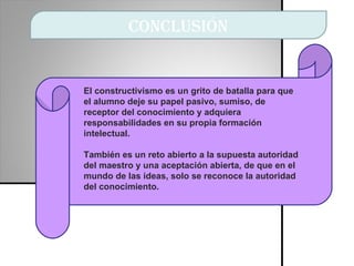 conclusión El constructivismo es un grito de batalla para que el alumno deje su papel pasivo, sumiso, de receptor del conocimiento y adquiera responsabilidades en su propia formación intelectual.  También es un reto abierto a la supuesta autoridad del maestro y una aceptación abierta, de que en el mundo de las ideas, solo se reconoce la autoridad del conocimiento.  