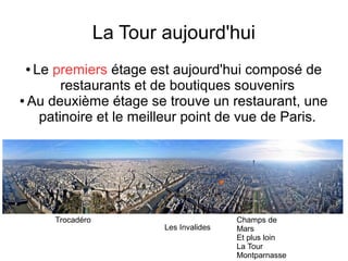 La Tour aujourd'hui
● Le premiers étage est aujourd'hui composé de
restaurants et de boutiques souvenirs
● Au deuxième étage se trouve un restaurant, une
patinoire et le meilleur point de vue de Paris.
Trocadéro Champs de
Mars
Et plus loin
La Tour
Montparnasse
Les Invalides
 