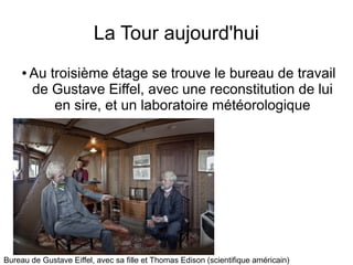 La Tour aujourd'hui
● Au troisième étage se trouve le bureau de travail
de Gustave Eiffel, avec une reconstitution de lui
en sire, et un laboratoire météorologique
Bureau de Gustave Eiffel, avec sa fille et Thomas Edison (scientifique américain)
 