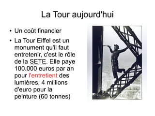 La Tour aujourd'hui
● Un coût financier
● La Tour Eiffel est un
monument qu'il faut
entretenir, c'est le rôle
de la SETE. Elle paye
100.000 euros par an
pour l'entretient des
lumières, 4 millions
d'euro pour la
peinture (60 tonnes)
 