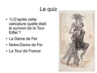 Le quiz
● 1) D’après cette
caricature quelle était
le surnom de la Tour
Eiffel ?
● La Dame de Fer
● Notre-Dame de Fer
● La Tour de France
 