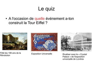 Le quiz
● A l'occasion de quelle événement a-ton
construit la Tour Eiffel ?
Fêté les 100 ans de la
Révolution
Exposition Universelle Rivaliser avec le « Crystal
Palace » de l'exposition
universelle de Londres
 