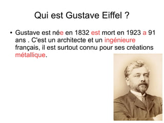 Qui est Gustave Eiffel ?
● Gustave est née en 1832 est mort en 1923 a 91
ans . C'est un architecte et un ingénieure
français, il est surtout connu pour ses créations
métallique.
 