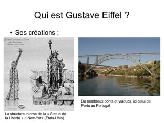 Qui est Gustave Eiffel ?
● Ses créations ;
La structure interne de la « Statue de
la Liberté » a New-York (États-Unis)
De nombreux ponts et viaducs, ici celui de
Porto au Portugal
 