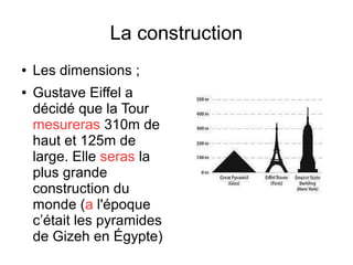 La construction
● Les dimensions ;
● Gustave Eiffel a
décidé que la Tour
mesureras 310m de
haut et 125m de
large. Elle seras la
plus grande
construction du
monde (a l'époque
c’était les pyramides
de Gizeh en Égypte)
 