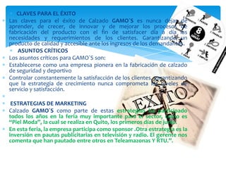 CLAVES PARA EL ÉXITO
Las claves para el éxito de Calzado GAMO`S es nunca dejar de
aprender, de crecer, de innovar y de mejorar los procesos de
fabricación del producto con el fin de satisfacer día a día las
necesidades y requerimientos de los clientes. Garantizando un
producto de calidad y accesible ante los ingresos de los demandantes.
ASUNTOS CRÍTICOS
Los asuntos críticos para GAMO`S son:
Establecerse como una empresa pionera en la fabricación de calzado
de seguridad y deportivo
Controlar constantemente la satisfacción de los clientes, garantizando
que la estrategia de crecimiento nunca comprometa los niveles de
servicio y satisfacción.
ESTRATEGIAS DE MARKETING
Calzado GAMO´S como parte de estas estrategias ha participado
todos los años en la feria muy importante para el sector, como es
“Piel Moda”, la cual se realiza en Quito, los primeros días de junio.
En esta feria, la empresa participa como sponsor .Otra estrategia es la
inversión en pautas publicitarias en televisión y radio. El gerente nos
comenta que han pautado entre otros en Teleamazonas Y RTU.”.
 