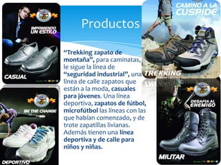 “Trekking zapato de
montaña”, para caminatas,
le sigue la línea de
“seguridad industrial”, una
línea de calle zapatos que
están a la moda, casuales
para jóvenes. Una línea
deportiva, zapatos de fútbol,
microfútbol las líneas con las
que habían comenzado, y de
trote zapatillas livianas.
Además tienen una línea
deportiva y de calle para
niños y niñas.
Productos
 