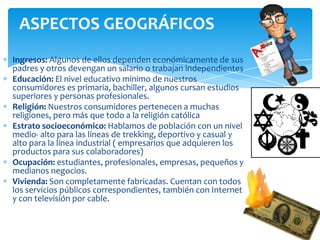 Ingresos: Algunos de ellos dependen económicamente de sus
padres y otros devengan un salario o trabajan independientes
Educación: El nivel educativo mínimo de nuestros
consumidores es primaria, bachiller, algunos cursan estudios
superiores y personas profesionales.
Religión: Nuestros consumidores pertenecen a muchas
religiones, pero más que todo a la religión católica
Estrato socioeconómico: Hablamos de población con un nivel
medio- alto para las líneas de trekking, deportivo y casual y
alto para la línea industrial ( empresarios que adquieren los
productos para sus colaboradores)
Ocupación: estudiantes, profesionales, empresas, pequeños y
medianos negocios.
Vivienda: Son completamente fabricadas. Cuentan con todos
los servicios públicos correspondientes, también con Internet
y con televisión por cable.
ASPECTOS GEOGRÁFICOS
 