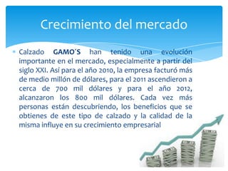 Calzado GAMO´S han tenido una evolución
importante en el mercado, especialmente a partir del
siglo XXI. Así para el año 2010, la empresa facturó más
de medio millón de dólares, para el 2011 ascendieron a
cerca de 700 mil dólares y para el año 2012,
alcanzaron los 800 mil dólares. Cada vez más
personas están descubriendo, los beneficios que se
obtienes de este tipo de calzado y la calidad de la
misma influye en su crecimiento empresarial
Crecimiento del mercado
 