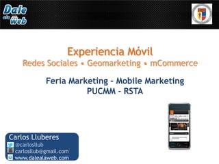 Experiencia Móvil
    Redes Sociales • Geomarketing • mCommerce

            Feria Marketing – Mobile Marketing
                      PUCMM - RSTA




Carlos Lluberes
 @carlosllub
 carlosllub@gmail.com
 www.dalealaweb.com
 