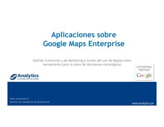 Aplicaciones sobre
Google Maps Enterprise
Gestión Comercial y de Marketing a través del uso de Mapas como
herramienta para la toma de decisiones estratégicas
César Curisinche E.
Gerente de Consultoría de GeoServices
 