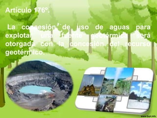 Artículo 176º. La concesión de uso de aguas para explotar una fuente geotérmica será otorgada con la concesión del recurso geotérmico. 