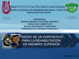  INSTITUTO POLITÉCNICONACIONAL ESCUELA SUPERIOR DE INGENIERÍA MECÁNICA Y ELÉCTRICA UNIDAD AZCAPOTZALCO PRESENTAN: ARANDA MONROY ESTEBAN GONZALO LOEZA CHAY OMAR ELOY REYES HERNANDEZ FRANCISCO RODRÍGUEZ ALCÁNTARA FRANCISCO DISEÑO DE UN DISPOSITIVO PARA LA REHABILITACIÓN DE MIEMBRO SUPERIOR 26 MARZO 2010 