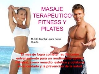 El masaje logra cometer su fin como
entrenamiento para un rendimiento optimo
(fitness), como remedio estético y colabora
en el cuidado y la prevención de la salud
MASAJE
TERAPÉUTICO
FITNESS Y
PILATES
M.C.E. Martha Laura Pérez
Huerta.
 