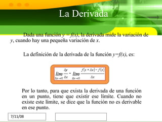 Dada una función  y = f(x) , la derivada mide la variación de  y , cuando hay una pequeña variación de  x . La definición de la derivada de la función  y=f(x) , es: Por lo tanto, para que exista la derivada de una función en un punto, tiene que existir ese límite. Cuando no existe este límite, se dice que la función no es derivable en ese punto. La Derivada Funcion General 