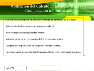 Aplicación del Calculo Diferencial al área de Computación o Informática El calculo diferencial tiene  un importante campo de aplicación en esta área: Fabricación de chips (obleas de microprocesadores ) Miniaturización de componentes internos Administración de las compuertas de los circuitos integrados Compresión y digitalización de imágenes, sonidos y videos. Han coadyuvado a aumentar la inteligencia artificial en los sistemas de computo  