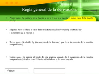 Regla general de la derivación: Primer paso.- Se sustituye en la función x por x +  Δx, y se calcula el nuevo valor de la función y + Δy. Segundo paso.- Se resta el valor dado de la función del nuevo valor y se obtiene Δy  ( incremento de la función ). Tercer paso.- Se divide Δy (incremento de la función ) por Δx ( incremento de la variable independiente ). Cuarto paso.- Se calcula el limite de este cociente cuando Δx ( incremento de la variable independiente ) tiende a cero. El limite así hallado es la derivada buscada. 
