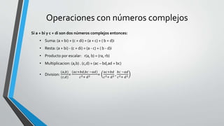Operaciones con números complejos
Si a + bi y c + di son dos números complejos entonces:
• Suma: (a + bi) + (c + di) = (a + c) + ( b + d)i
• Resta: (a + bi) - (c + di) = (a - c) + ( b - d)i
• Producto por escalar: r(a, b) = (ra, rb)
• Multiplicacion: (a,b) . (c,d) = (ac – bd,ad + bc)
• Division:
(𝑎,𝑏)
(𝑐,𝑑)
=
𝑎𝑐+𝑏𝑑,𝑏𝑐 −𝑎𝑑
𝑐2+ 𝑑2 =
𝑎𝑐+𝑏𝑑
𝑐2+ 𝑑2 ,
𝑏𝑐 −𝑎𝑑
𝑐2+ 𝑑2
 