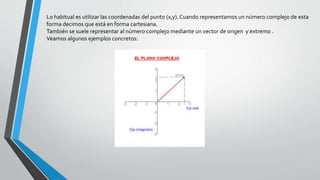 Lo habitual es utilizar las coordenadas del punto (x,y). Cuando representamos un número complejo de esta
forma decimos que está en forma cartesiana.
También se suele representar al número complejo mediante un vector de origen y extremo .
Veamos algunos ejemplos concretos:
 
