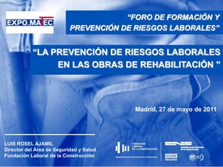 “FORO DE FORMACIÓN Y  PREVENCIÓN DE RIESGOS LABORALES”  “LA PREVENCIÓN DE RIESGOS LABORALES EN LAS OBRAS DE REHABILITACIÓN ” Madrid, 27 de mayo de 2011 LUIS ROSEL AJAMIL Director del Área de Seguridad y Salud Fundación Laboral de la Construcción 