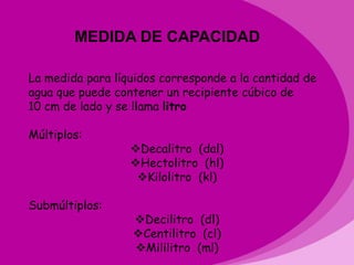 MEDIDA DE CAPACIDAD

La medida para líquidos corresponde a la cantidad de
agua que puede contener un recipiente cúbico de
10 cm de lado y se llama litro

Múltiplos:
                  Decalitro (dal)
                  Hectolitro (hl)
                   Kilolitro (kl)

Submúltiplos:
                  Decilitro (dl)
                  Centilitro (cl)
                  Mililitro (ml)
 