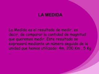 LA MEDIDA


La Medida es el resultado de medir, es
decir, de comparar la cantidad de magnitud
que queremos medir. Este resultado se
expresará mediante un número seguido de la
unidad que hemos utilizado: 4m, 200 Km , 5 Kg
...
 