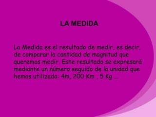 LA MEDIDA


La Medida es el resultado de medir, es decir,
de comparar la cantidad de magnitud que
queremos medir. Este resultado se expresará
mediante un número seguido de la unidad que
hemos utilizado: 4m, 200 Km , 5 Kg ...
 