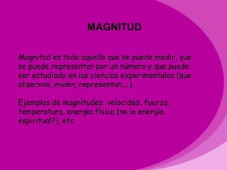 MAGNITUD

Magnitud es todo aquello que se puede medir, que
se puede representar por un número y que puede
ser estudiado en las ciencias experimentales (que
observan, miden, representan....).

Ejemplos de magnitudes: velocidad, fuerza,
temperatura, energía física (no la energía
espiritual?), etc.
 
