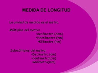 MEDIDA DE LONGITUD

La unidad de medida es el metro.

Múltiplos del metro:
                 •decámetro (dam)
                 •Hectómetro (hm)
                  •Kilómetro (km)

Submúltiplos del metro:
             •Decímetro (dm)
             •Centímetro(cm)
              •Milímetro(mm)
 