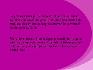 La primera fase para comparar longitudes suelen
ser una comparación visual : se elige una unidad de
medida, se obtiene la longitud mayor (o la menor)
según se le solicite.


Posteriormente utilizará algún procedimiento para
medir y comparar; para esto suelen utilizar partes
del cuerpo, por ejemplo, el ancho de la mano, los
dedos, etc.
 