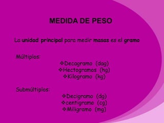 MU PESO
             MEDIDA DE

La unidad principal para medir masas es el gramo


Múltiplos:
                Decagramo (dag)
                Hectogramos (hg)
                 Kilogramo (kg)

Submúltiplos:
                 Decigramo (dg)
                 centigramo (cg)
                 Miligramo (mg)
 