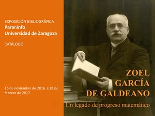 ZOEL
GARCÍA
DE GALDEANO
Un legado de progreso matemático
EXPOSICIÓN BIBLIOGRÁFICA
Paraninfo
Universidad de Zaragoza
CATÁLOGO
16 de noviembre de 2016 a 28 de
febrero de 2017
 