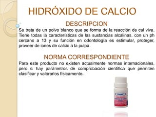 DESCRIPCION
Se trata de un polvo blanco que se forma de la reacción de cal viva.
Tiene todas la características de las sustancias alcalinas, con un ph
cercano a 13 y su función en odontología es estimular, proteger,
proveer de iones de calcio a la pulpa.

NORMA CORRESPONDIENTE
Para este producto no existen actualmente normas internacionales,
pero si hay parámetros de comprobación científica que permiten
clasificar y valorarlos físicamente.

 