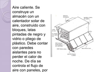 Aire caliente. Se construye un almacén con un calentador solar de aire, construido con bloques, latas pintadas de negro y vidrio o pliego de plástico. Debe contar con paredes aislantes para no perder el calor de noche. De día se controla el flujo de aire con paneles, por la noche se cierran.