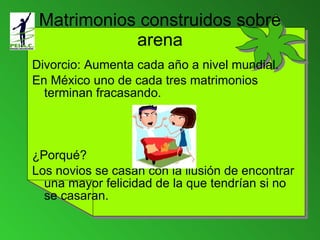Matrimonios construidos sobre arena Divorcio: Aumenta cada año a nivel mundial. En México uno de cada tres matrimonios terminan fracasando. ¿Porqué? Los novios se casan con la ilusión de encontrar una mayor felicidad de la que tendrían si no se casaran. 