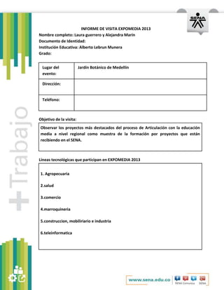 INFORME DE VISITA EXPOMEDIA 2013
Nombre completo: Laura guerrero y Alejandra Marín
Documento de Identidad:
Institución Educativa: Alberto Lebrun Munera
Grado:
Lugar del
evento:

Jardín Botánico de Medellín

Dirección:

Teléfono:

Objetivo de la visita:
Observar los proyectos más destacados del proceso de Articulación con la educación
media a nivel regional como muestra de la formación por proyectos que están
recibiendo en el SENA.

Líneas tecnológicas que participan en EXPOMEDIA 2013
1. Agropecuaria
2.salud
3.comercio
4.marroquineria
5.construccion, mobiliriario e industria
6.teleinformatica

 