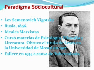 Paradigma Sociocultural

• Lev Semenovich Vigotsky
• Rusia, 1896.
• Ideales Marxistas
• Cursó materias de Psicología, Filosofía y
  Literatura. Obtuvo el título de Leyes en
  la Universidad de Moscú en 1917.
• Fallece en 1934 a causa de Tuberculosis.
 