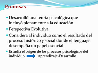 Premisas

 Desarrolló una teoría psicológica que
  incluyó plenamente a la educación.
 Perspectiva Evolutiva.
 Considera al individuo como el resultado del
  proceso histórico y social donde el lenguaje
  desempeña un papel esencial.
 Estudia el origen de los procesos psicológicos del
 individuo          Aprendizaje-Desarrollo
 