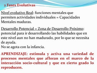 2 Fases Evolutivas

Nivel evolutivo Real: funciones mentales que
permiten actividades individuales = Capacidades
Mentales maduras.
Desarrollo Potencial = Zona de Desarrollo Próximo:
potencial para ir desarrollando las habilidades que en
este nivel aun no han madurado, por lo que se necesita
de ayuda.
No se agota con la infancia.
APRENDIZAJE: estimula y activa una variedad de
procesos mentales que afloran en el marco de la
interacción socio-cultural y que en cierto grado lo
reproducen.
 