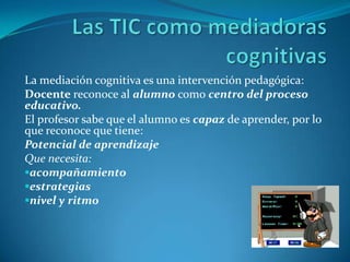 La mediación cognitiva es una intervención pedagógica:
Docente reconoce al alumno como centro del proceso
educativo.
El profesor sabe que el alumno es capaz de aprender, por lo
que reconoce que tiene:
Potencial de aprendizaje
Que necesita:
acompañamiento
estrategias
nivel y ritmo
 