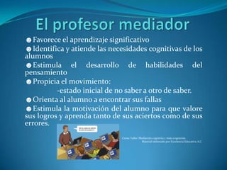 ☻Favorece el aprendizaje significativo
☻Identifica y atiende las necesidades cognitivas de los
alumnos
☻Estimula el desarrollo de habilidades del
pensamiento
☻Propicia el movimiento:
          -estado inicial de no saber a otro de saber.
☻Orienta al alumno a encontrar sus fallas
☻Estimula la motivación del alumno para que valore
sus logros y aprenda tanto de sus aciertos como de sus
errores.
                              Curso Taller: Mediación cognitiva y meta cognición.
                                             Material elaborado por Excelencia Educativa A.C.
 
