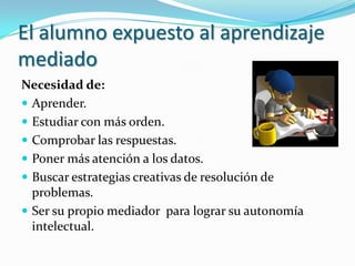 El alumno expuesto al aprendizaje
mediado
Necesidad de:
 Aprender.
 Estudiar con más orden.
 Comprobar las respuestas.
 Poner más atención a los datos.
 Buscar estrategias creativas de resolución de
  problemas.
 Ser su propio mediador para lograr su autonomía
  intelectual.
 