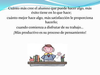 Cuánto más cree el alumno que puede hacer algo, más
               éxito tiene en lo que hace;
cuánto mejor hace algo, más satisfacción le proporciona
                         hacerlo;
      cuando comienza a disfrutar de su trabajo…
    ¡Más productivo es su proceso de pensamiento!
 